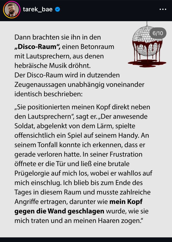 Dann brachten sie ihn in den „Disco-Raum", einen Betonraum mit Lautsprechern, aus denen hebräische Musik dröhnt.
Der Disco-Raum wird in dutzenden Zeugenaussagen unabhängig voneinander identisch beschrieben:
„Sie positionierten meinen Kopf direkt neben den Lautsprechern", sagt er. „Der anwesende Soldat, abgelenkt von dem Lärm, spielte offensichtlich ein Spiel auf seinem Handy. An seinem Tonfall konnte ich erkennen, dass er gerade verloren hatte. In seiner Frustration öffnete er die Tür und ließ eine brutale Prügelorgie auf mich los, wobei er wahllos auf mich einschlug. Ich blieb bis zum Ende des Tages in diesem Raum und musste zahlreiche Angriffe ertragen, darunter wie mein Kopf gegen die Wand geschlagen wurde, wie sie mich traten und an meinen Haaren zogen."