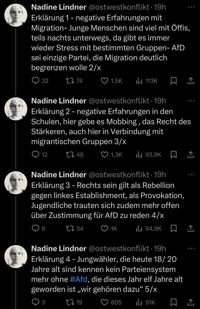 Erklärung 1 - negative Erfahrungen mit Migration- Junge Menschen sind viel mit Öffis, teils nachts unterwegs, da gibt es immer wieder Stress mit bestimmten Gruppen- AfD sei einzige Partei, die Migration deutlich begrenzen wolle 2/x
@ 32.
17 74
© 1,5K
Ill 113K
L
Nadine Lindner @ostwestkonflikt • 19h Erklärung 2 - negative Erfahrungen in den Schulen, hier gebe es Mobbing, das Recht des Stärkeren, auch hier in Verbindung mit migrantischen Gruppen 3/x
9 12
• 1,3K
thil 93,9K W I
Nadine Lindner @ostwestkonflikt • 19h Erklärung 3 - Rechts sein gilt als Rebellion gegen linkes Establishment, als Provokation, Jugendliche trauten sich zudem mehr offen über Zustimmung für AfD zu reden 4/x
11 34
О 1К
Il 94,9K
Nadine Lindner @ostwestkonflikt • 19h Erklärung 4 - Jungwähler, die heute 18/ 20 Jahre alt sind kennen kein Parteiensystem mehr ohne #Afd, die dieses Jahr elf Jahre alt geworden ist „wir gehören dazu" 5/x
@ 3
17 19
© 805
thi 91K