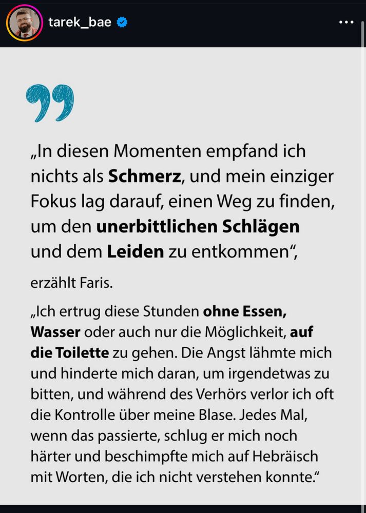 
„In diesen Momenten empfand ich nichts als Schmerz, und mein einziger Fokus lag darauf, einen Weg zu finden, um den unerbittlichen Schlägen und dem Leiden zu entkommen".
erzählt Faris.
„Ich ertrug diese Stunden ohne Essen, Wasser oder auch nur die Möglichkeit, auf die Toilette zu gehen. Die Angst lähmte mich und hinderte mich daran, um irgendetwas zu bitten, und während des Verhörs verlor ich oft die Kontrolle über meine Blase. Jedes Mal, wenn das passierte, schlug er mich noch härter und beschimpfte mich auf Hebräisch mit Worten, die ich nicht verstehen konnte."