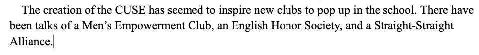 Screenshot from a text document that reads “The creation of the CUSE has seemed to inspire new clubs to pop up in the school. There have been talks of a Men's Empowerment Club, an English Honor Society, and a Straight-Straight
Alliance.”