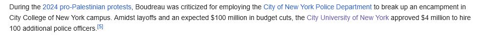Excerpt from a Wikipedia article about Vincent Boudreau: “During the 2024 pro-Palestinian protests, Boudreau was criticized for employing the City of New York Police Department to break up an encampment in City College of New York campus. Amidst layoffs and an expected $100 million in budget cuts, the City University of New York approved $4 million to hire 100 additional police officers.”