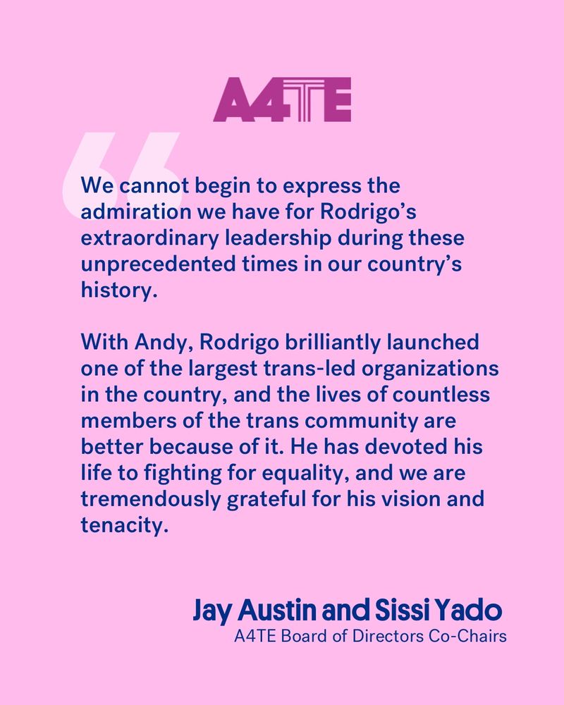 А4ТE

We cannot begin to express the admiration we have for Rodrigo's extraordinary leadership during these unprecedented times in our country's history.

With Andy, Rodrigo brilliantly launched one of the largest trans-led organizations in the country, and the lives of countless members of the trans community are better because of it. He has devoted his life to fighting for equality, and we are tremendously grateful for his vision and tenacity.

Jay Austin and Sissi Yado
A4TE Board of Directors Co-Chairs