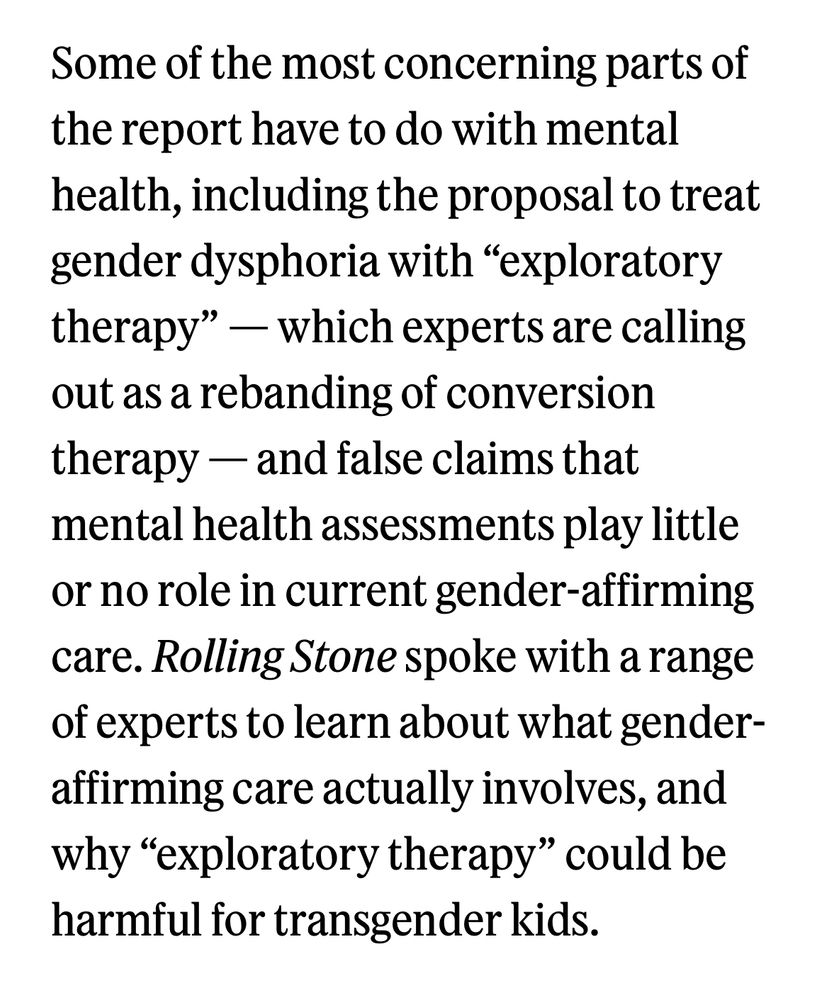 Some of the most concerning parts of the report have to do with mental health, including the proposal to treat gender dysphoria with “exploratory therapy” — which experts are calling out as a rebanding of conversion therapy — and false claims that mental health assessments play little or no role in current gender-affirming care. Rolling Stone spoke with a range of experts to learn about what gender-affirming care actually involves, and why “exploratory therapy” could be harmful for transgender kids. 