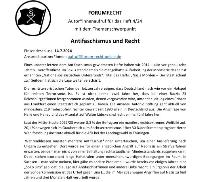 Forum Recht Autor*innenaufruf für das Heft 4/24 mit dem Themenschwerpunkt Antifaschismus und Recht
Einsendeschluss: 14.7.2024
Ansprechpartner*innen: aufruf@forum-recht-online.de
Eines unserer letzten dem Antifaschismus gewidmeten Hefte haben wir 2014 – also vor genau zehn Jahren – veröffentlicht. Im Fokus stand damals die mangelhafte Aufarbeitung der Mordserie des selbst ernannten „Nationalsozialistischen Untergrunds“. Titel des Hefts: „Nazis Morden – Der Staat schaut zu.“ Seitdem hat sich die Lage weiter verschärft.
Die rechtsterroristischen Taten der letzten Jahre zeigen, dass Deutschland nach wie vor ein Hotspot für rechten Terrorismus ist. Es ist nicht einmal zwei Jahre her, dass bei einer Razzia 23 Reichsbürger*innen festgenommen wurden, denen vorgeworfen wird, unter der Leitung eines Prinzen aus Frankfurt einen Staatsstreich geplant zu haben. Die Amadeu Antonio Stiftung geht aktuell von mindestens 219 Todesopfern rechter Gewalt seit 1990 allein in Deutschland aus. Die Anschläge v