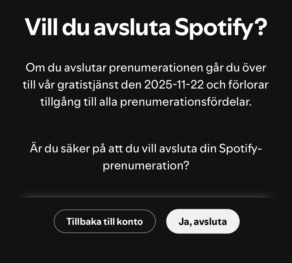 Vill du avsluta Spotify?
Om du avslutar prenumerationen går du över till vår gratistjänst den 2025-11-22 och förlorar tillgång till alla prenumerationsfördelar.
Är du säker på att du vill avsluta din Spotify-prenumeration?
Tillbaka till konto
Ja, avsluta

Cancel screen of Spotify membership. I chose yes. 