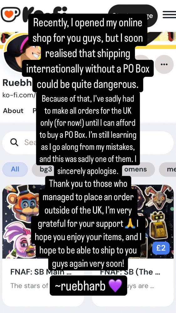 A screenshot of text that reads: “Recently, I opened my online shop for you guys, but I soon realised that shipping internationally without a PO Box could be quite dangerous. Because of that, I’ve sadly had to make all orders for the UK only (for now!) until I can afford to buy a PO Box. I’m still learning as I go along from my mistakes, and this was sadly one of them. I sincerely apologise.
Thank you to those who managed to place an order outside of the UK, I’m very grateful for your support 🙏 I hope you enjoy your items, and I hope to be able to ship to you guys again very soon!

~ruebharb 💜 “