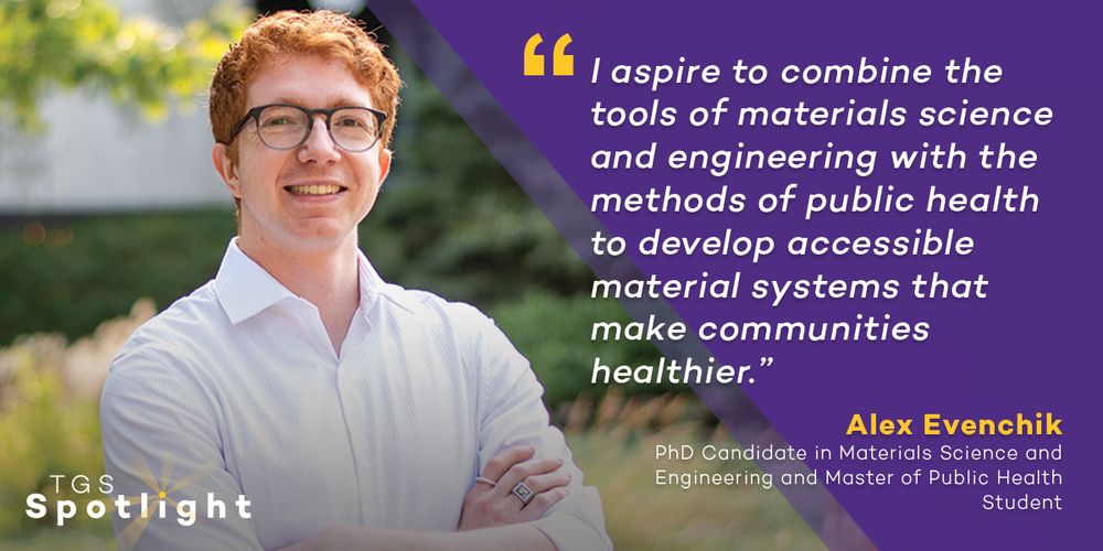 "I aspire to combine the tools of materials science and engineering with the methods of public health to develop accessible material systems that make communities healthier." Alex Evenchik, PhD Candidate in Materials Science and Engineering and Master of Public Health Student