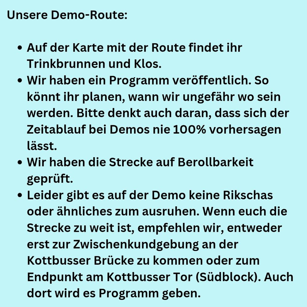 Unsere Demo-Route:
-Auf der Karte mit der Route findet ihr Trinkbrunnen und Klos
-Wir haben ein Programm veröffentlich. So könnt ihr planen, wann wir ungefähr wo sein werden. Bitte denkt auch daran, dass sich der Zeitablauf bei Demos nie 100% vorhersagen lässt.
-Wir haben die Strecke auf Berollbarkeit geprüft
-Leider gibt es auf der Demo keine Rikschas oder ähnliches zum ausruhen. Wenn euch die Strecke zu weit ist, empfehlen wir, entweder erst zur Zwischenkundgebung an der Kottbusser Brücke zu kommen oder zum Endpunkt am Kottbusser Tor (Südblock). Auch dort wird es Programm geben.