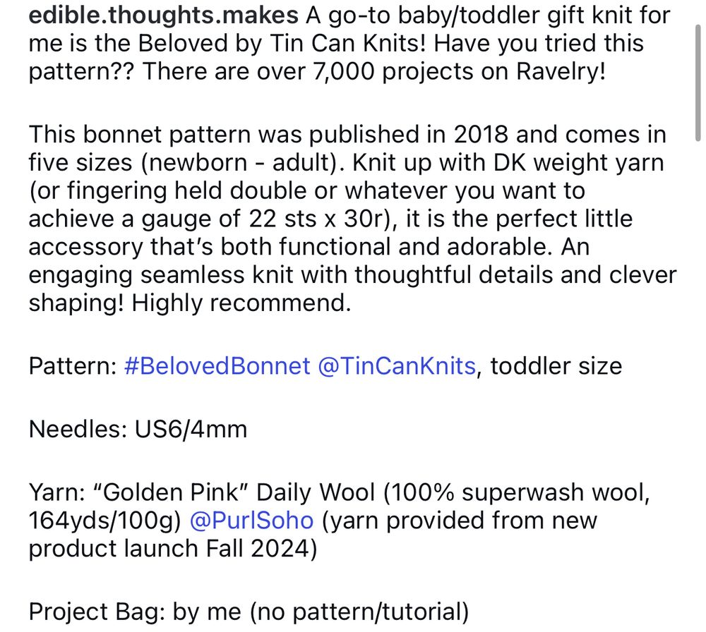A go-to baby/toddler gift knit for me is the Beloved by Tin Can Knits! Have you tried this pattern?? There are over 7,000 projects on Ravelry!

This bonnet pattern was published in 2018 and comes in five sizes (newborn - adult). Knit up with DK weight yarn (or fingering held double or whatever you want to achieve a gauge of 22 sts x 30r), it is the perfect little accessory that’s both functional and adorable. An engaging seamless knit with thoughtful details and clever shaping! Highly recommend.

Pattern: #BelovedBonnet @TinCanKnits, toddler size 

Needles: US6/4mm

Yarn: “Golden Pink” Daily Wool (100% superwash wool, 164yds/100g) @PurlSoho (yarn provided from new product launch Fall 2024)

Project Bag: by me (no pattern/tutorial)