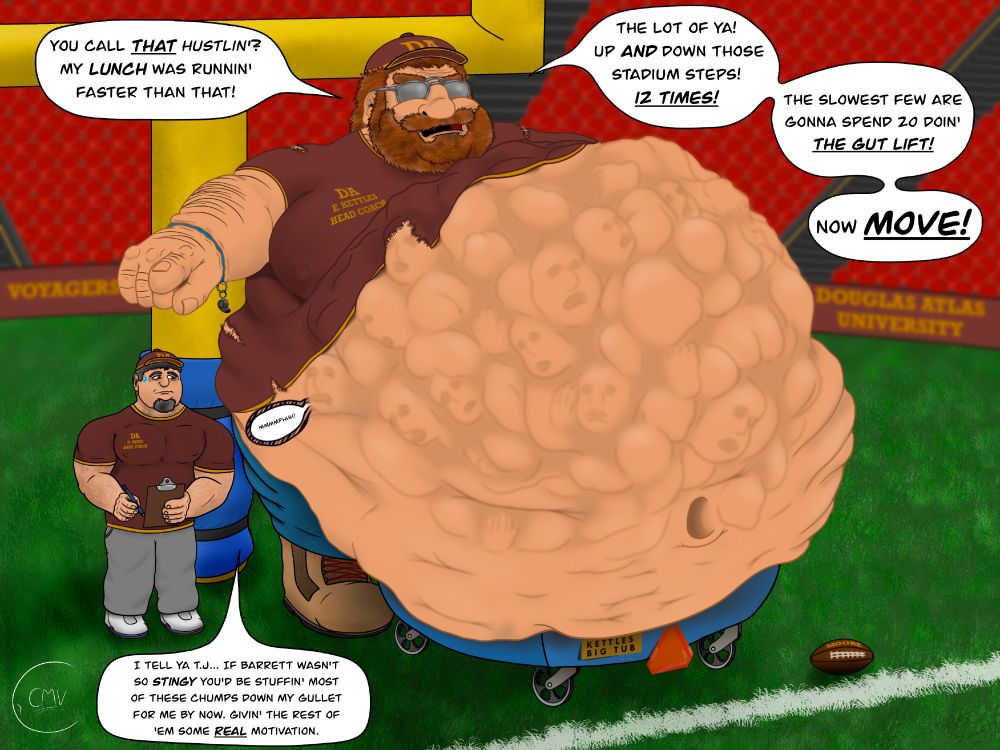 A large, extra fat, 10 foot tall university football coach named E. Kettles is standing at the goal post on the field of the university's stadium. He is next to his regular sized assistant Oliver Moss (Who he calls TJ as it was a previous assistant's name and he cant be bothered to remember any new assistant's name). 

Kettles and Oliver are wearing a auburn hat and matching shirt that says DA written on it. Kettles has a large ginger beard and chubby cheeks and is wearing a pair of sunglasses, while Oliver only has a beard. Kettles has an enormous fat belly that is resting in a large plastic tub of sorts on wheels, and the excess fat is spilling out of it. The upper part of his belly has many bulges, some with faces, from his lunch at a buffet. His shirt is ripped and barely covering his gut, and is struggling to hold his large moobs.

Kettles is barking orders at university students trying out for the football team. He is unhappy as they aren't performing up to his standards, so he is point to and ordering them to climb the stadium steps 12 times as punishment. He threatens that the slowest few of them will have to spend 20 minutes doing something he calls 'The Gut Lift'. 

He is lamenting to his assistant that he wishes he could have his assistant feed the ones who won't make the cut to him to 'motivate' the rest, but someone named Barrett is holding him back. Oliver looks at Kettles' belly uncomfortably while he sees someone Kettles has eaten make a muffled cry for help under the fat on Kettles' belly.