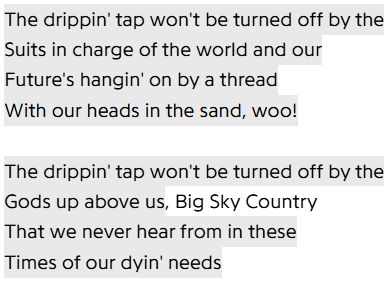 The drippin' tap won't be turned off by the
Suits in charge of the world and our
Future's hangin' on by a thread
With our heads in the sand, woo!

The drippin' tap won't be turned off by the
Gods up above us, Big Sky Country
That we never hear from in these
Times of our dyin' needs