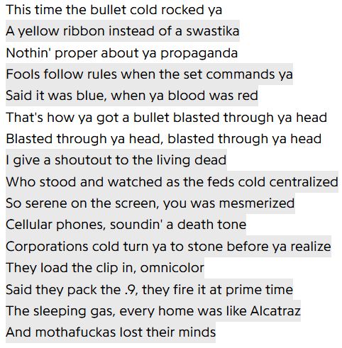 This time the bullet cold rocked ya
A yellow ribbon instead of a swastika
Nothin' proper about ya propaganda
Fools follow rules when the set commands ya
Said it was blue, when ya blood was red
That's how ya got a bullet blasted through ya head
Blasted through ya head, blasted through ya head
I give a shoutout to the living dead
Who stood and watched as the feds cold centralized
So serene on the screen, you was mesmerized
Cellular phones, soundin' a death tone
Corporations cold turn ya to stone before ya realize
They load the clip in, omnicolor
Said they pack the .9, they fire it at prime time
The sleeping gas, every home was like Alcatraz
And mothafuckas lost their minds