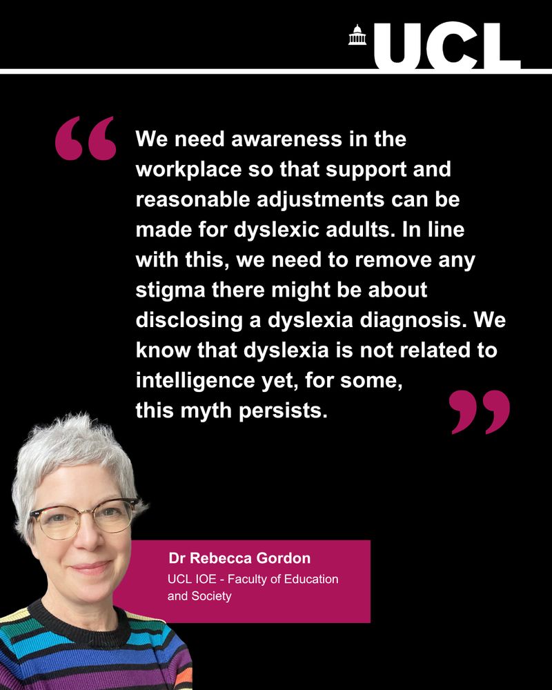 "We need awareness in the workplace so that support and reasonable adjustments can be made for dyslexic adults. In line with this, we need to remove any stigma there might be about disclosing a dyslexia diagnosis. We know that dyslexia is not related to intelligence yet, for some, 
this myth persists."