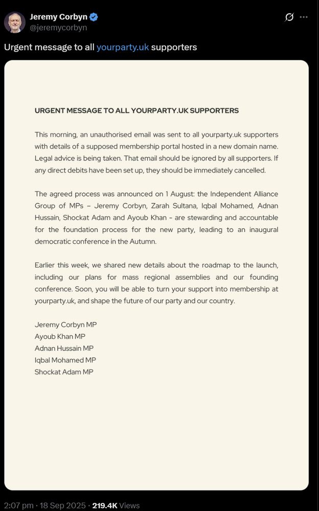 Screenshot of tweet from @jeremycorbyn on X. It read 
Urgent Message To All YourParty.UK Supporters

This morning, an unauthorised email was sent to all yourparty.uk supporters with detail of a supposed membership portal hosted in a new domain name. Legal Advice is being taken. That email should be ignored by all supporters. If any direct debits have been set up, they should be immediately cancelled.
The agreed process was announced on 1 August: the Independent Alliance  Group of MPs - Jeremy Corbyn, Zarah Sultana, Iqbal Mohamed, Adnan Hussain, Shockat Adam, and Ayoub Khan - are stewarding and accountable for the foundation process for a new party, leading to an inaugural democratic conference in the Autumn. 
Earlier this week, we shared new details about the roadmap to the launch, including our plans for mass regional assemblies and our founding conference. Soon you will be able to turn your support into membership at yourparty.uk, and shape the future of our party and our country.

Jeremy Corbyn MP
Ayoub Khan MP
Adnan Hussain MP
Iqbal Mohamed MP
Shockat Adam MP