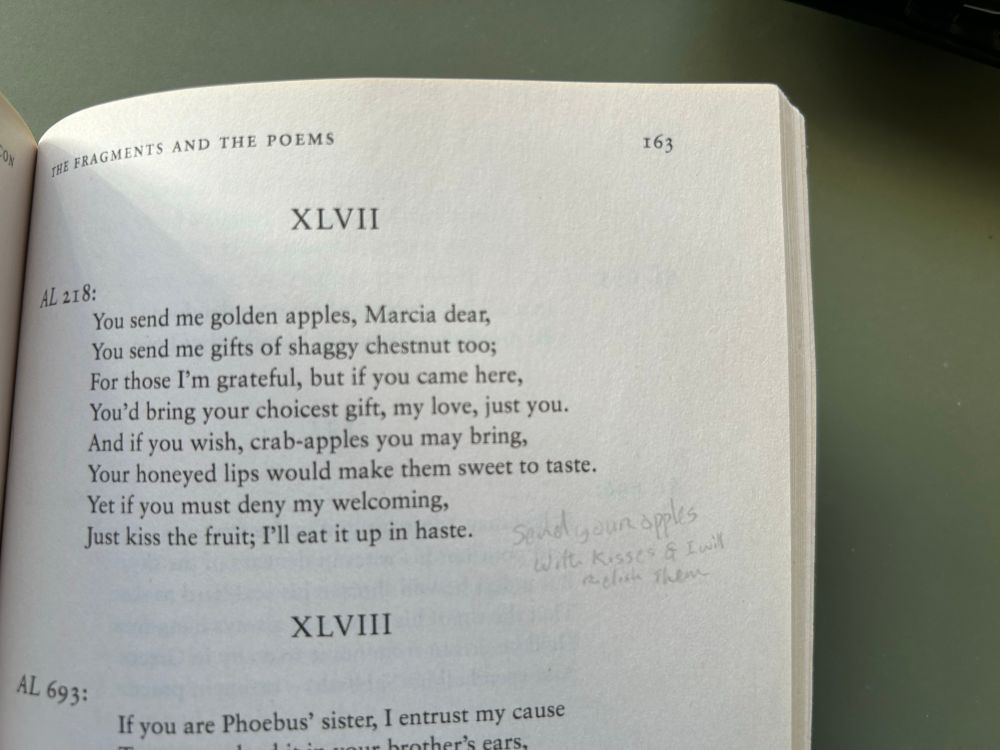 Fragment XLVII
You send me golden apples, Marcia dear, You send me gifts of shaggy chestnut too;
For those I'm grateful, but if you came here, You'd bring your choicest gift, my love, just you.
And if you wish, crab-apples you may bring, Your honeyed lips would make them sweet to taste.
Yet if you must deny my welcoming, Just kiss the fruit; I'll eat it up in haste.

Alongside the poem is a faintly pencilled note “send your apples with kisses and I will relish them”