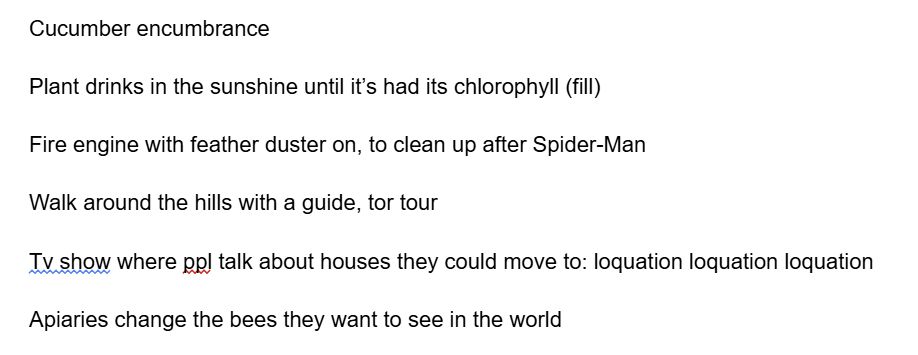 Cucumber encumbrance 

Plant drinks in the sunshine until it’s had its chlorophyll (fill)

Fire engine with feather duster on, to clean up after Spider-Man 

Walk around the hills with a guide, tor tour

Tv show where ppl talk about houses they could move to: loquation loquation loquation 

Apiaries change the bees they want to see in the world 
