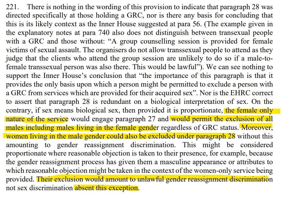 221. There is nothing in the wording of this provision to indicate that paragraph 28 was
directed specifically at those holding a GRC, nor is there any basis for concluding that
this is its likely context as the Inner House suggested at para 56. (The example given in
the explanatory notes at para 740 also does not distinguish between transexual people
with a GRC and those without: “A group counselling session is provided for female
victims of sexual assault. The organisers do not allow transsexual people to attend as they
judge that the clients who attend the group session are unlikely to do so if a male-tofemale transsexual person was also there. This would be lawful”). We can see nothing to
support the Inner House’s conclusion that “the importance of this paragraph is that it
provides the only basis upon which a person might be permitted to exclude a person with
a GRC from services which are provided for their acquired sex”. Nor is the EHRC correct
to assert that paragraph 28 is redundant on a biological interpretation of sex. On the
contrary, if sex means biological sex, then provided it is proportionate, the female only
nature of the service would engage paragraph 27 and would permit the exclusion of all
males including males living in the female gender regardless of GRC status. Moreover,
women living in the male gender could also be excluded under paragraph 28 without this
amounting to gender reassignment discrimination. This might be considered
proportionate where reasonable objection is taken to their presence, for example, because
the gender reassignment process has given them a masculine appearance or attributes to
which reasonable objection might be taken in the context of the women-only service being
provided. Their exclusion would amount to unlawful gender reassignment discrimination
not sex discrimination absent this exception. 