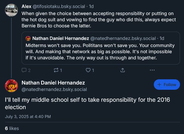Alex‬
 ‪@tifosiotaku.bsky.social‬
· 1d
When given the choice between accepting responsibility or putting on the hot dog suit and vowing to find the guy who did this, always expect Bernie Bros to choose the latter.
‪Nathan Daniel Hernandez‬
 ‪@natedhernandez.bsky.social‬
· 1d
Midterms won't save you. Polititans won't save you. Your community will. And making that network as big as possible. It's not impossible if it's unavoidable. The only way out is through and together.
Nathan Daniel Hernandez
‪@natedhernandez.bsky.social‬
I'll tell my middle school self to take responsibility for the 2016 election