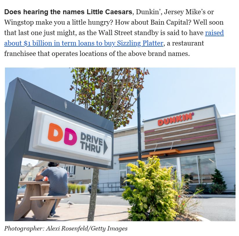Screenshot of email from Bloomberg:

Does hearing the names Little Caesars, Dunkin’, Jersey Mike’s or Wingstop make you a little hungry? How about Bain Capital? Well soon that last one just might, as the Wall Street standby is said to have raised about $1 billion in term loans to buy Sizzling Platter, a restaurant franchisee that operates locations of the above brand names. 

Image is of a Dunkin' in a sunny suburban location with a fairly recently planned deciduous tree and a drive thru.