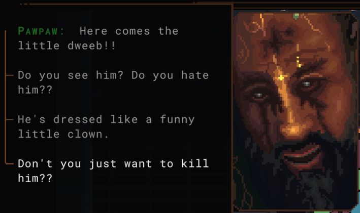 cropped screenshot from the video game norco, dialog from the character pawpaw (whose sprite/icon is to the right). his dialog reads, "Here comes the little dweeb!! Do you see him? Do you hate him?? He's dressed like a funny little clown. Don't you just want to kill him??" 