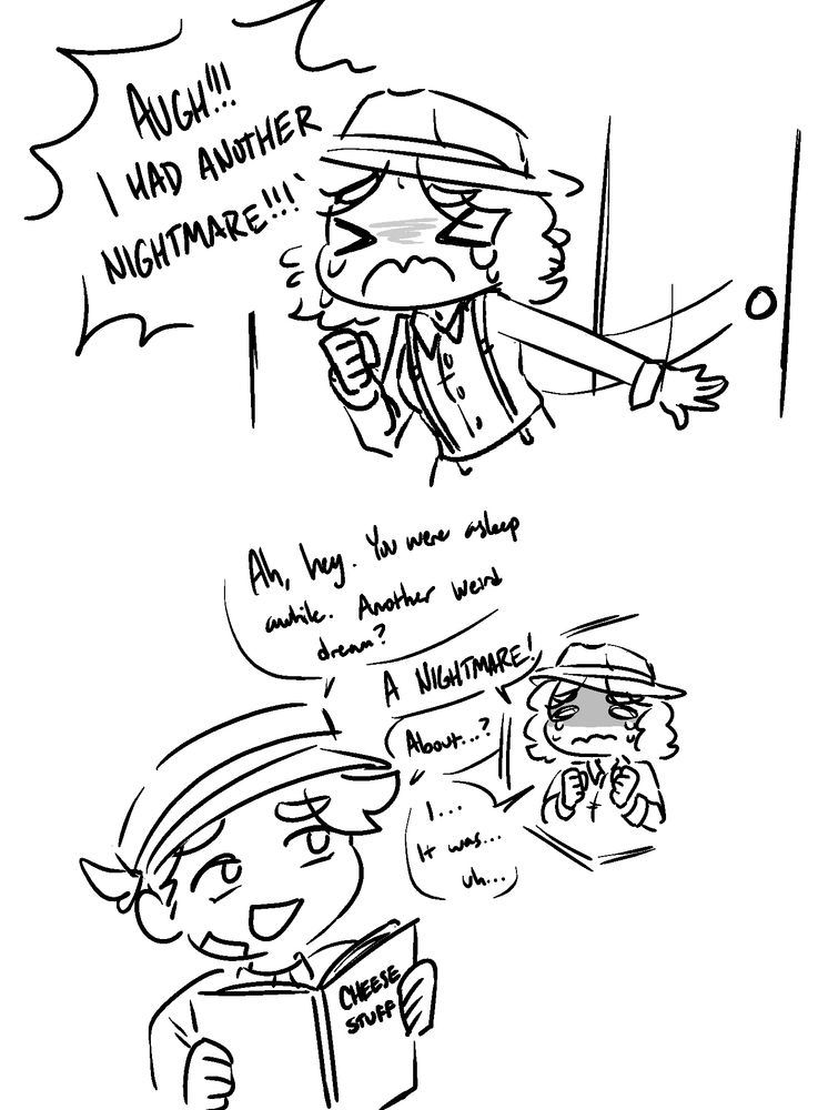short doodled comic of OCs from game shadows over loathing. 
panel one shows jazzmine slamming a door open in a tearful panic, screaming "augh!!! i had another nightmare!!!" 

panel two shows casseus, holding a book titled "cheese stuff". he looks flippant at her distress. off to the side is a small doodle of jazzmine to show her tearful expression. dialog is as follows,
casseuc: ah, hey. you were asleep awhile. another weird dream?
jazzmine: a nightmare!
casseus: about...?
jazzmine: i... it was... uh...
