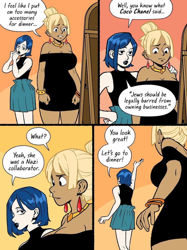 ein vierteiliger comic:
1) eine größere, fülligere weibliche person mit blonden hochgesteckten haaren, gebräunter oder brauner hautfarbe und schwarzem minikleid sowie armreifen, halskette und ohreingen steht ratlos vor einem spiegel und sagt "i feel like i put on too many accessories for dinner...". links hinter ihr steht eine etwas kleinere hellhäutige weibliche person mot blaugefärbten haaren, schwarzem ärmellosem oberteil mit rollkragen und mintfarbenem rock und schaut zur anderen person hinüber während sie sich einen ohrring befestigt.
2) die zweite person mit der hand auf der schulter der anderen person sagt: "well you know what coco chanel said... 'jews should be legally barred from owning businesses'."
3) die erste person guckt ungläubig und sagt "what?" worauf die andere person unaufgeregt erwidert "yeah she was a nazi collaborator"
4) die zweite person von hinten mit enthusiastisch zur zimmerdecke gereckter rechter hand sagt "you look great! lets go to dinner!"
