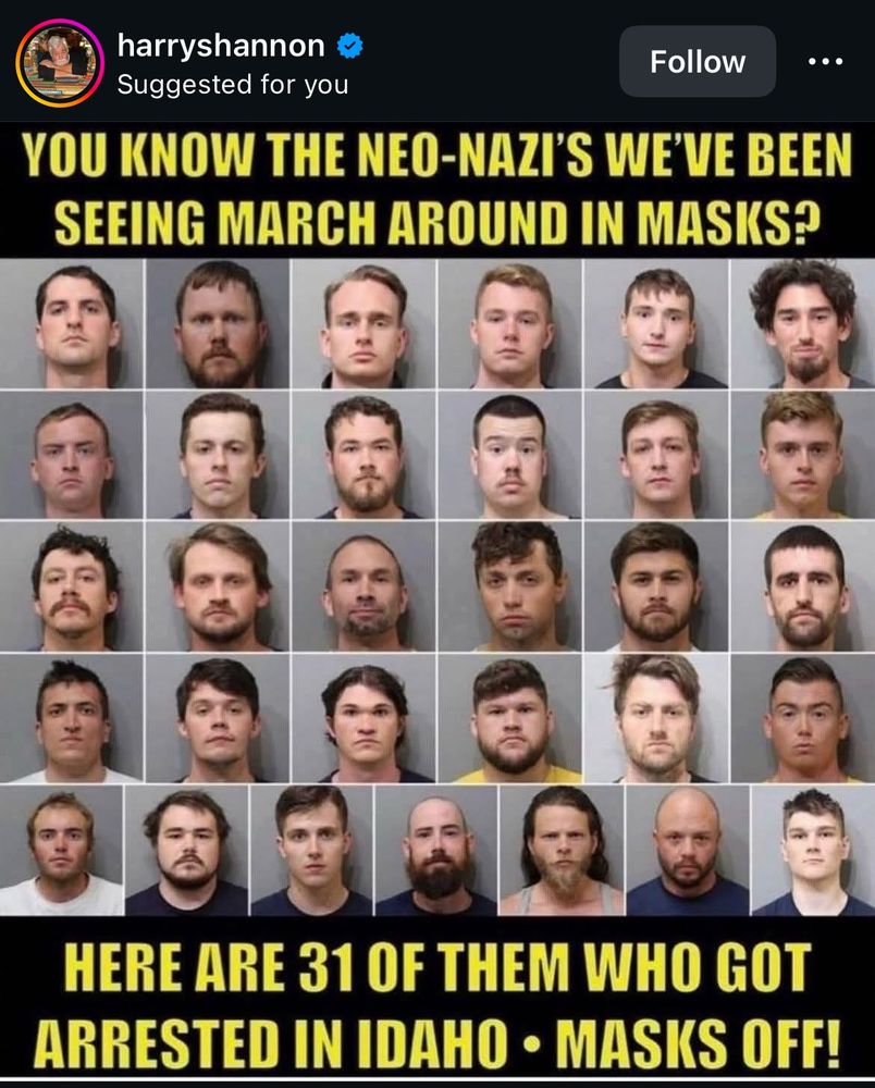 harryshannon

YOU KNOW THE NEO-NAZI'S WE'VE BEEN SEEING MARCH AROUND IN MASKS?
HERE ARE 31 OF THEM WHO GOT
ARRESTED IN IDAHO • MASKS OFF!