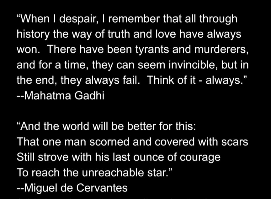 Two quotes in white text on a black background:

“When I despair, I remember that all through history the way of truth and love have always won.  There have been tyrants and murderers, and for a time, they can seem invincible, but in the end, they always fail.  Think of it - always.”
--Mahatma Gadhi

“And the world will be better for this:
That one man scorned and covered with scars
Still strove with his last ounce of courage
To reach the unreachable star.”
--Miguel de Cervantes
