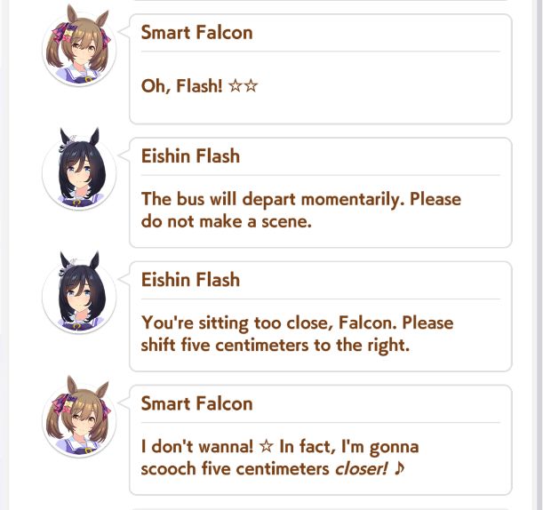 a screenshot from umamusume pretty derby

smart falcon: oh, flash!
eishin flash: the bus will depart momentarily. please do not make a scene.
eishin flash: you're sitting too close, falcon. please shift five centimeters to the right.
smart falcon: I don't wanna! In fact, I'm gonna scooch five centimeters closer!