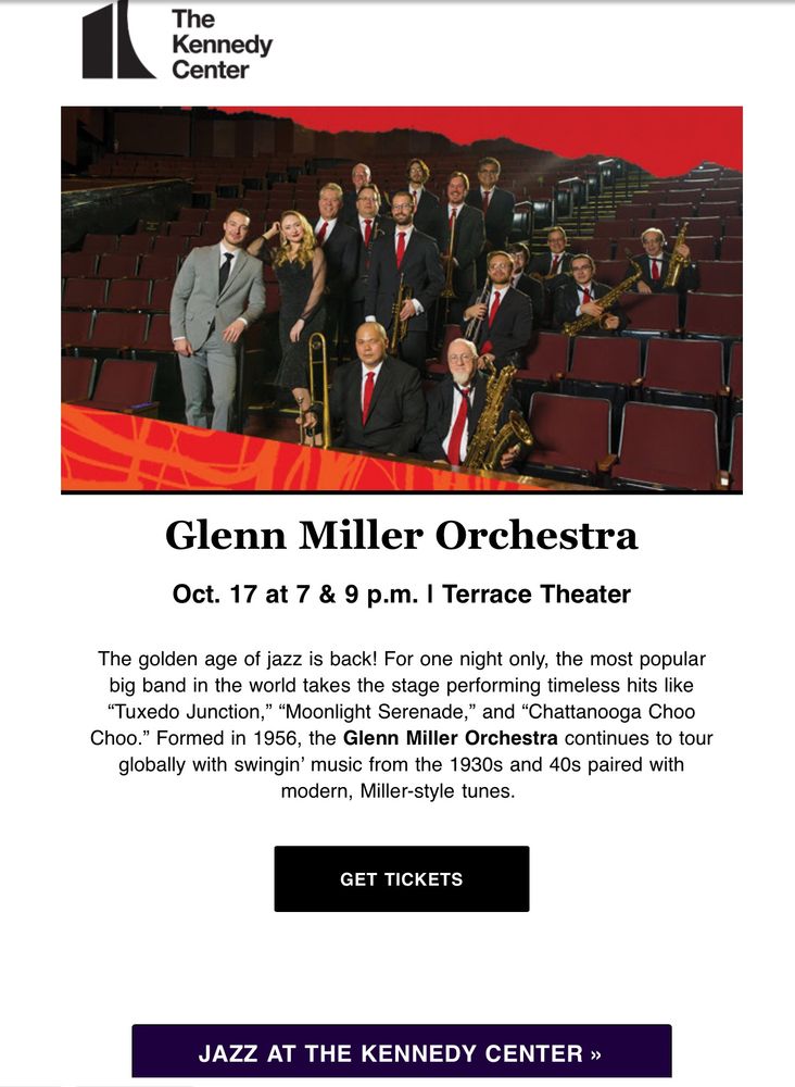 The
 Kennedy
 Center
 Glenn Miller Orchestra
 Oct. 17 at 7 & 9 p.m. I Terrace Theater
 The golden age of jazz is back! For one night only, the most popular
 big band in the world takes the stage performing timeless hits like
 "Tuxedo Junction," "Moonlight Serenade," and "Chattanooga Choo
 Choo." Formed in 1956, the Glenn Miller Orchestra continues to tour
 globally with swingin' music from the 1930s and 40s paired with
 modern, Miller-style tunes.
 GET TICKETS
 JAZZ AT THE KENNEDY CENTER »
