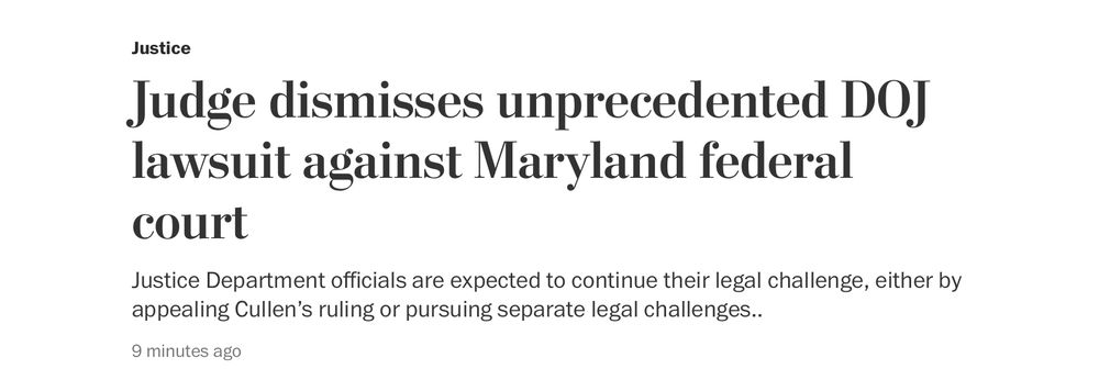 Justice
 Judge dismisses unprecedented DOJ
 lawsuit against Maryland federal
 court
 Justice Department officials are expected to continue their legal challenge, either by
 appealing Cullen's ruling or pursuing separate legal challenges...
 9 minutes ago