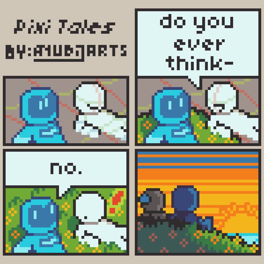 A Pixel Art Comic featuring Pixi, a chibi character wearing something akin to a blue space suit.

First Panel: Pixi and another character are sitting by on the floor. The other character and the background has sketch lines.

Second Panel: There's some grass with flowers growing around Pixi, as her eyes get more separated. The other character (now only having sketch lines in their head) says "Do you ever think-" before getting cut off.

Third Panel: "no." says Pixi, now having her eyes as separated as possible. The other character reacts surprised. The grass and flowers finished growing everywhere.

Fourth Panel: Both Pixi and the other character are staring at a sunset, with the latter having a water drop of embarrassment behind their head.

Imagine thinking.