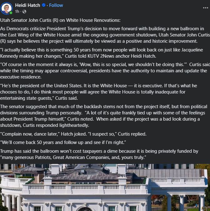 Heidi Hatch
 
 ·
Follow
1h
 ·
Utah Senator John Curtis (R) on White House Renovations: 
As Democrats criticize President Trump’s decision to move forward with building a new ballroom in the East Wing of the White House amid the ongoing government shutdown, Utah Senator John Curtis (R) says he believes the project will ultimately be viewed as a positive and historic improvement.  
“I actually believe this is something 50 years from now people will look back on just like Jacqueline Kennedy making her changes,” Curtis told KUTV 2News anchor Heidi Hatch. 
“Of course in the moment it always is, ‘Wow, this is so special, we shouldn’t be doing this.’”  Curtis said while the timing may appear controversial, presidents have the authority to maintain and update the executive residence.  
“He’s the president of the United States. It is the White House — it is executive. If that’s what he chooses to do, I do think most people will agree the White House is totally inadequate for entertaining state guests,” Curtis said.  
The senator suggested that much of the backlash stems not from the project itself, but from political divisions surrounding Trump personally.  “A lot of it’s quite frankly tied up with some of the feelings about President Trump himself,” Curtis noted.  When asked if the project was a bad look during a shutdown, Curtis responded lightheartedly.  
“Complain now, dance later,” Hatch joked. “I suspect so,” Curtis replied. 
“We’ll come back 50 years and follow up and see if I’m right.”
Trump has said the ballroom won’t cost taxpayers a dime because it is being privately funded by “many generous Patriots, Great American Companies, and, yours truly.”
