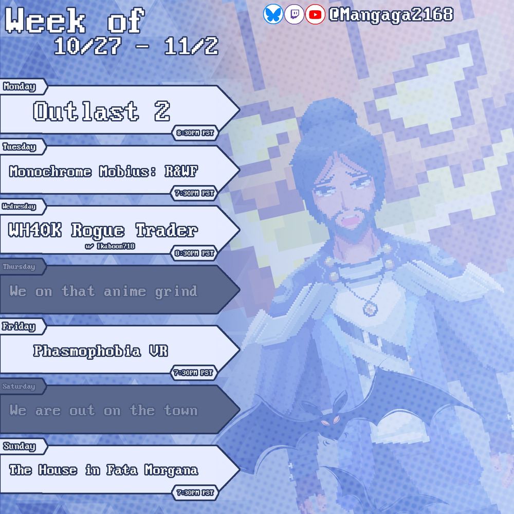 Monday
Outlast 2 - 8:30PM PST

Tuesday
Monochrome Mobius: Rights and Wrongs Forgotten - 7:30PM PST

Wednesday
Warhammer 40,000K: Rogue Trader - 8:30PM PST

Friday
Phasmophobia VR - 7:30PM PST

Sunday
The House in Fata Morgana - 7:30PM PST