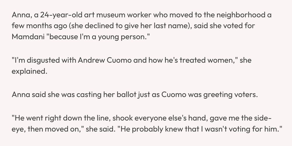 Anna, a 24-year-old art museum worker who moved to the neighborhood a few months ago (she declined to give her last name), said she voted for Mamdani "because I'm a young person."

"I'm disgusted with Andrew Cuomo and how he's treated women," she explained.

Anna said she was casting her ballot just as Cuomo was greeting voters.

"He went right down the line, shook everyone else's hand, gave me the side-eye, then moved on," she said. "He probably knew that I wasn't voting for him."