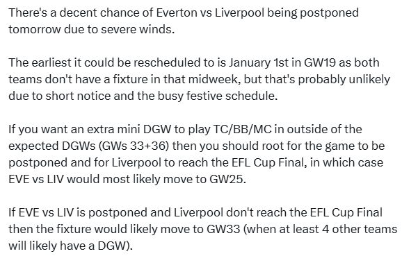 There's a decent chance of Everton vs Liverpool being postponed tomorrow due to severe winds.

The earliest it could be rescheduled to is January 1st in GW19 as both teams don't have a fixture in that midweek, but that's probably unlikely due to short notice and the busy festive schedule.

If you want an extra mini DGW to play TC/BB/MC in outside of the expected DGWs (GWs 33+36) then you should root for the game to be postponed and for Liverpool to reach the EFL Cup Final, in which case EVE vs LIV would most likely move to GW25.

If EVE vs LIV is postponed and Liverpool don't reach the EFL Cup Final then the fixture would likely move to GW33 (when at least 4 other teams will likely have a DGW).