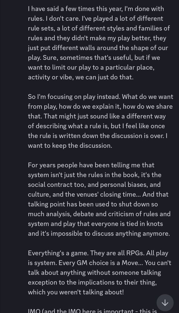 I have said a few times this year, I'm done with rules. I don't care. I've played a lot of different rule sets, a lot of different styles and families of rules and they didn't make my play better, they just put different walls around the shape of our play. Sure, sometimes that's useful, but if we want to limit our play to a particular place, activity or vibe, we can just do that.

So I'm focusing on play instead. What do we want from play, how do we explain it, how do we share that. That might just sound like a different way of describing what a rule is, but I feel like once the rule is written down the discussion is over. I want to keep the discussion.

For years people have been telling me that system isn't just the rules in the book, it's the social contract too, and personal biases, and culture, and the venues' closing time... And that talking point has been used to shut down so much analysis, debate and criticism of rules and system and play that everyone is tied in knots and it's impossible to discuss anything anymore. 

Everything's a game. They are all RPGs. All play is system. Every GM choice is a Move... You can't talk about anything without someone talking exception to the implications to their thing, which you weren't talking about!

IMO (and the IMO here is important - this is opinion. Not proven): since the Forge and maybe before, most indie designers have been trying to build RPGs with rules and we have been bumping up against the limits of that approach for decades. Burning Wheel found one frontier. Fall of Magic found another. Now people are rubbing their dice together over a pile of tarot cards hoping to spark something new, but the answer isn't in mechanics, it's in all the other parts of the "system" which make up RPGs which everyone keeps forgetting about because no one wants to talk about it.