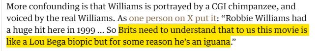 More confounding is that Williams is portrayed by a CGI chimpanzee, and voiced by the real Williams. As one person on X put it: “Robbie Williams had a huge hit here in 1999 … So Brits need to understand that to us this movie is like a Lou Bega biopic but for some reason he’s an iguana