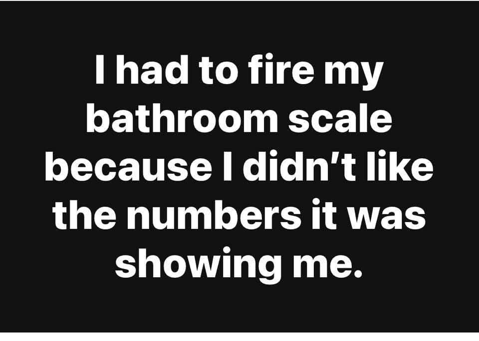 I had to fire my bathroom scale because I didn't like the numbers it was showing me.