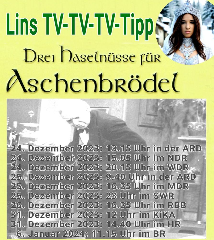„Lins TV-TV-TV-Tipp": "Drei Haselnüsse für Aschenbrödel" 24.1 Dezember 2023: 13.15 Uhr in der ARD 24. Dezember 2023: 15.05 Uhr im NDR 24. Dezember 2023: 20.15 Uhr im WDR 25. Dezember 2023: 9.40 Uhr in der ARD 25. Dezember 2023: 16.35 Uhr im MDR 25. Dezember 2023: 23 Uhr im SWR 26. Dezember 2023: 16.35 Uhr im RBB 31. Dezember 2023: 12 Uhr im KiKA 31. Dezember 2023: 14.40 Uhr im HR Januar 2024: 11.15 Uhr im BR“