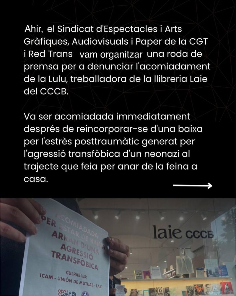 Ahir, el Sindicat d'Espectacles i Arts Gràfiques, Audiovisuals i Paper de la CGT i Red Trans hem organitzat una roda de premsa per a denunciar l'acomiadament de la Lulu, treballadora de la llibreria Laie del CCCB. 

Va ser acomiadada immediatament després de reincorporar-se d'una baixa per l'estrès posttraumàtic generat per l'agressió transfòbica d'un neonazi al trajecte que feia per anar de la feina a casa.