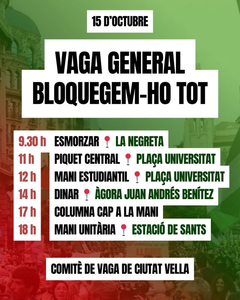 15 D'OCTUBRE 

VAGA GENERAL
BLOQUEGEM-HO TOT!

9.30 h Esmorzar a la Negreta
11 h Piquet central (Plaça Universitat)
12 h Mani estudiantil (Plaça Universitat)
14 h Dinar a l'Àgora Juan Andrés Benítez
17 h Columna cap a la mani
18 h Mani unitària (Estació de Sants)