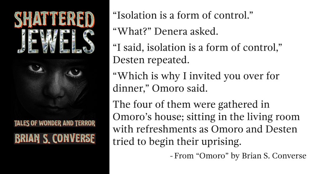 “Isolation is a form of control.”
“What?” Denera asked.
“I said, isolation is a form of control,” Desten repeated.
“Which is why I invited you over for dinner,” Omoro said. 
The four of them were gathered in Omoro’s house; sitting in the living room with refreshments as Omoro and Desten tried to begin their uprising. 
- From "Omoro" by Brian S. Converse 