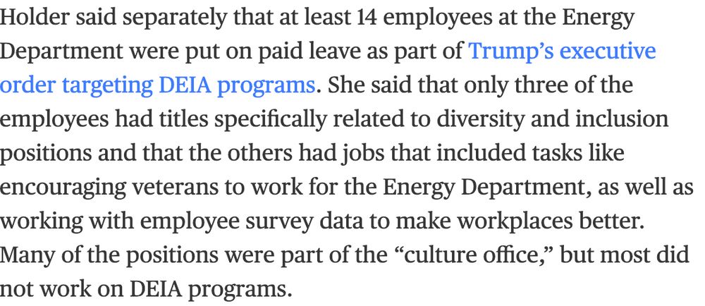 Screenshot of text that reads: "Holder said separately that at least 14 employees at the Energy Department were put on paid leave as part of Trump’s executive order targeting DEIA programs. She said that only three of the employees had titles specifically related to diversity and inclusion positions and that the others had jobs that included tasks like encouraging veterans to work for the Energy Department, as well as working with employee survey data to make workplaces better. Many of the positions were part of the “culture office,” but most did not work on DEIA programs."