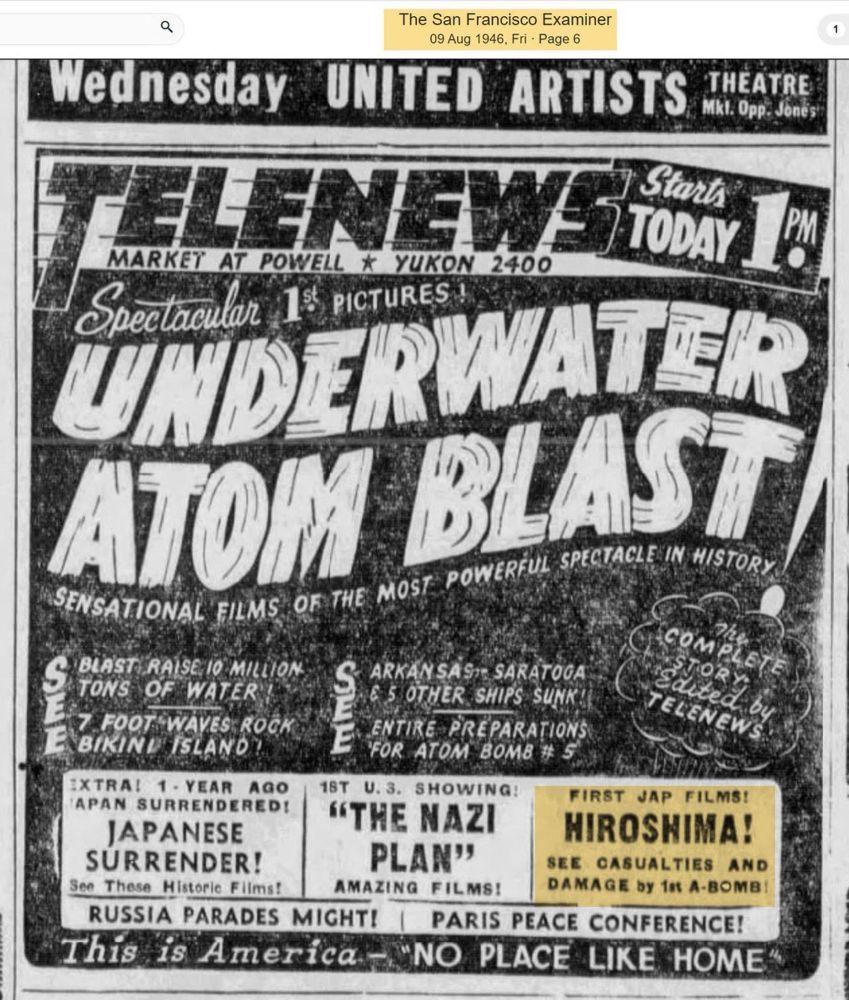 An advertisement in the August 9 1946, edition of the San Francisco Examiner promoting the new newsreel with the following copy:

“Spectacular 1st Pictures!
UNDERWATER ATOM BLAST
Sensational Films of the Most Powerful Spectacle in History

SEE blast raise 10 million tons of water! 7 foot waves rock Bikini Island

SEE Arkansas, Saratoga & 5 other ships sunk! Entire preparations for atom bomb $5

First Jap Films!
HIROSHIMA!
See casualties and damage by 1st A-bomb!”