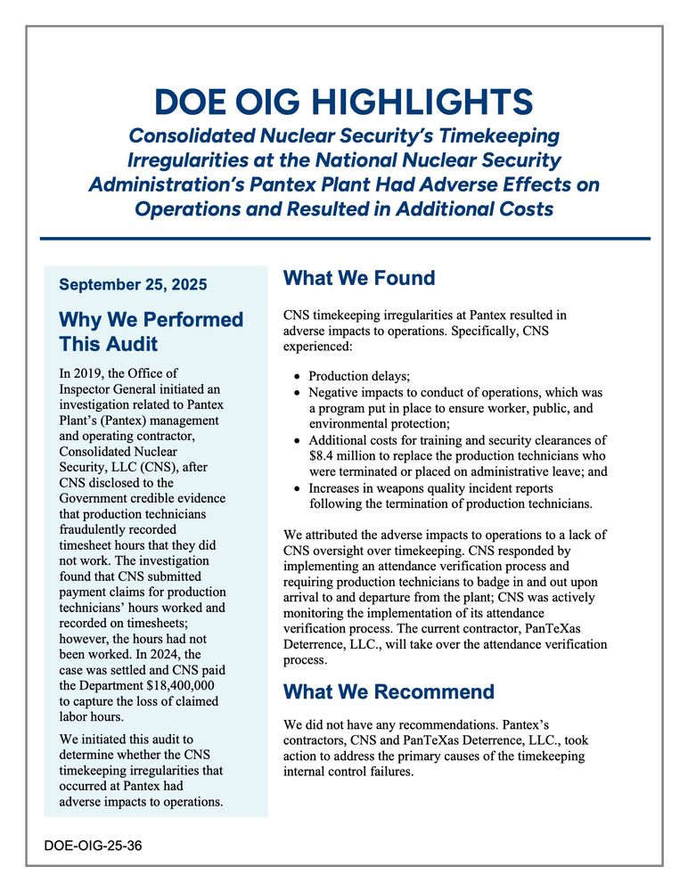 The highlights page (the only published page) of the DOE Inspector General report "Consolidated Nuclear Security’s Timekeeping Irregularities at the National Nuclear Security Administration’s Pantex Plant Had Adverse Effects on Operations and Resulted in Additional Costs."

"September 25, 2025

Why We Performed This Audit

In 2019, the Office of Inspector General initiated an investigation related to Pantex Plant’s (Pantex) management and operating contractor, Consolidated Nuclear Security, LLC (CNS), after CNS disclosed to the Government credible evidence that production technicians fraudulently recorded timesheet hours that they did not work. The investigation found that CNS submitted payment claims for production technicians’ hours worked and recorded on timesheets; however, the hours had not been worked. In 2024, the case was settled and CNS paid the Department $18,400,000 to capture the loss of claimed labor hours.

We initiated this audit to determine whether the CNS timekeeping irregularities that occurred at Pantex had adverse impacts to operations.


What We Found

CNS timekeeping irregularities at Pantex resulted in adverse impacts to operations. Specifically, CNS experienced:

• Production delays;
• Negative impacts to conduct of operations, which was
a program put in place to ensure worker, public, and
environmental protection;
• Additional costs for training and security clearances of
$8.4 million to replace the production technicians who
were terminated or placed on administrative leave; and
• Increases in weapons quality incident reports
following the termination of production technicians.

We attributed the adverse impacts to operations to a lack of CNS oversight over timekeeping. CNS responded by implementing an attendance verification process and requiring production technicians to badge in and out upon arrival to and departure from the plant' CNS was actively monitoring the implementation of its attendance verification process. ..."