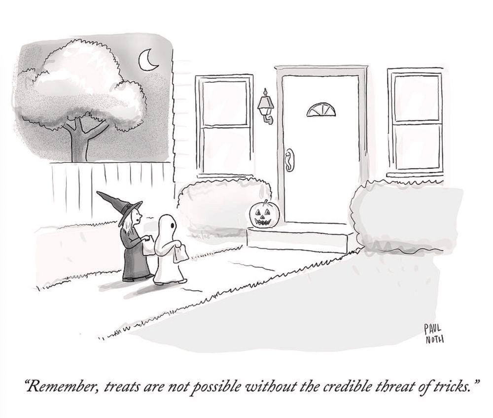 A New Yorker cartoon by Paul Noth:

Two small children, one dressed as a witch the other as a ghost are walking up to the front door of a tidy house with a jack o'lantern sitting on the front step. A crescent moon is overhead in the night sky. The witch says, "Remember, treats are not possible without the credible threat of tricks."