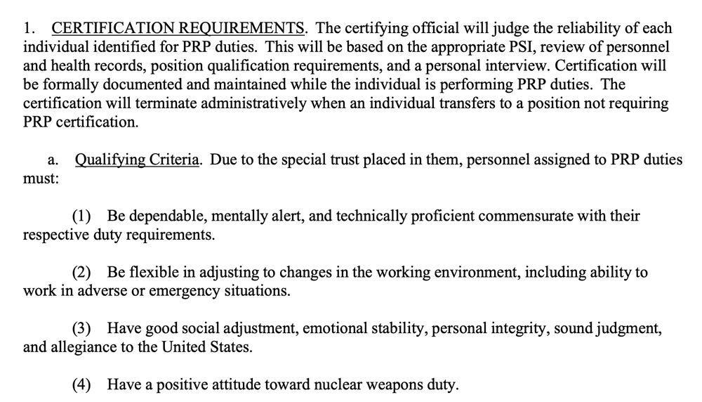 Source:

Department of the Air Force Manual 13-501
3 April 2024
Nuclear, Space, Missile, Command and Control
Nuclear Weapons Personnel Reliability Program (PRP)
(https://static.e-publishing.af.mil/production/1/af_a10/publication/dodm5210.42_dafman13-501/dodm5210.42_dafman13-501.pdf)

"1. CERTIFICATION REQUIREMENTS. The certifying official will judge the reliability of each individual identified for PRP duties. This will be based on the appropriate PSI, review of personnel and health records, position qualification requirements, and a personal interview. Certification will be formally documented and maintained while the individual is performing PRP duties. The certification will terminate administratively when an individual transfers to a position not requiring PRP certification.

a. Qualifying Criteria. Due to the special trust placed in them, personnel assigned to PRP duties must:

(1) Be dependable, mentally alert, and technically proficient commensurate with their respective duty requirements.

(2) Be flexible in adjusting to changes in the working environment, including ability to work in adverse or emergency situations.

(3) Have good social adjustment, emotional stability, personal integrity, sound judgment, and allegiance to the United States.

(4) Have a positive attitude toward nuclear weapons duty."