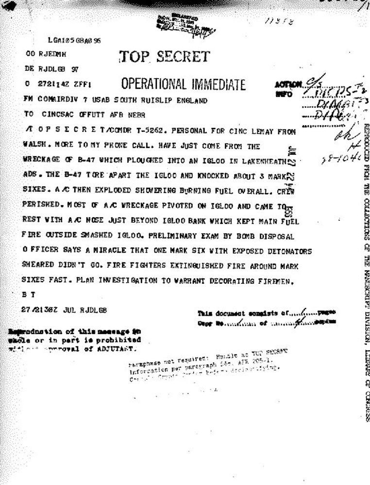 Copy of a formerly TOP SECRET July 27, 1956, telegram from Major General James Walsh, commander of Strategic Air Command's 7th Air Division at the US Air Base in South Ruislip in England to General Curtis LeMay, the commander in chief of Strategic Air Command at Offutt Air Force Base in Omaha, Nebraska:

"PERSONAL FOR CINC LEMAY FROM WALSH. MORE TO MY PHONE CALL. HAVE JUST COME FROM THE WRECKAGE OF B-47 WHICH PLOUGHED INTO AN IGLOO IN LAKENHEATH ADS. THE B-47 TORE APART THE IGLOO AND KNOCKED ABOUT 3 MARK SIXES. A/C THEN EXPLODED SHOWERING BURNING FUEL OVERALL. CREW PERISHED. MOST OF THE A/C WRECKAGE PIVOTED ON IGLOO AND CAME TO REST WITH A/C NOSE JUST BEYOND IGLOO BANK WHICH KEPT MAIN FUEL FIRE OUTSIDE SMASHED IGLOO. PRELIMINARY EXAM BY BOMB DISPOSAL OFFICER SAYS A MIRACLE THAT ONE MARK SIX WITH EXPOSED DETONATORS SHEARED DIDN'T GO. FIRE FIGHTERS EXTINGUISHED FIRE AROUND MARK SIXES FAST. PLAN INVESTIGATION TO WARRANT DECORATING FIREMEN."