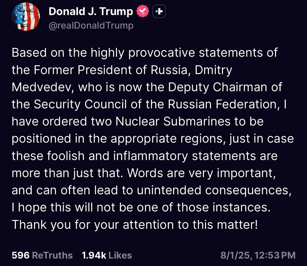 An August 1, 2025, post on Truth Social by President Trump timestamped 12:53 PM:

"Based on the highly provocative statements of the former president of Russia, Dmitry Medvedev, who is now the deputy chairman of the Security Council of the Russian Federation, I have ordered two nuclear submarines to be positioned in the appropriate regions, just in case these foolish and inflammatory statements are more than just that. Words are very important, and can often lead to unintended consequences, I hope this will not be one of those instances.
Thank you for your attention to this matter!”